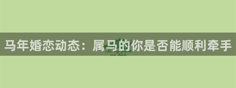 先锋娱乐app网页入口：马年婚恋动态：属马的你是否能顺利牵手