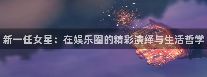壹号电子娱乐app：新一任女星：在娱乐圈的精彩演绎与生活哲学