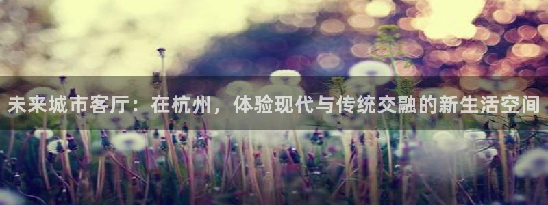 壹号平台app下载安装：未来城市客厅：在杭州，体验现代与传统交融的新生活空间